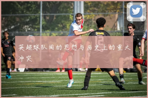 英超球队间的恩怨与历史上的重大冲突
