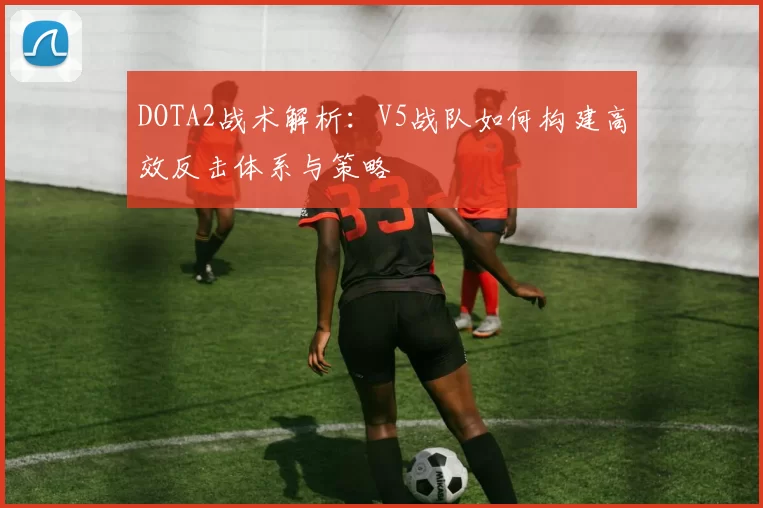 DOTA2战术解析：V5战队如何构建高效反击体系与策略