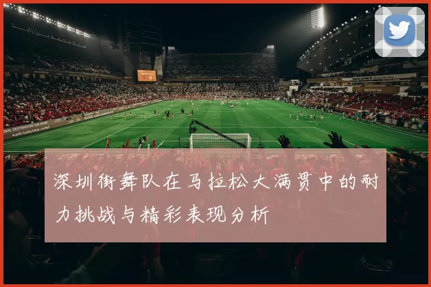 深圳街舞队在马拉松大满贯中的耐力挑战与精彩表现分析