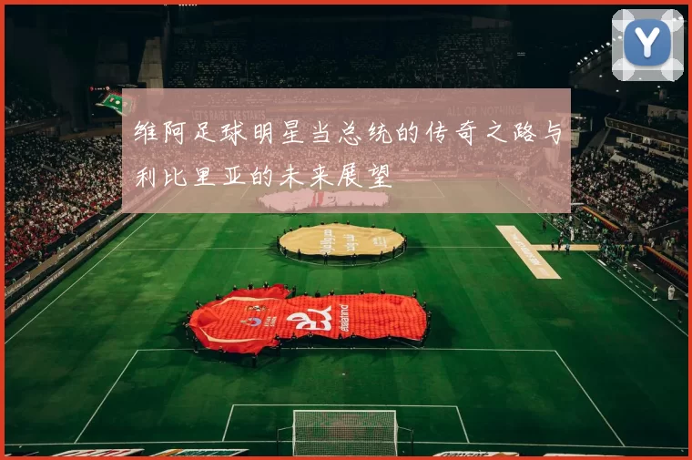 维阿足球明星当总统的传奇之路与利比里亚的未来展望