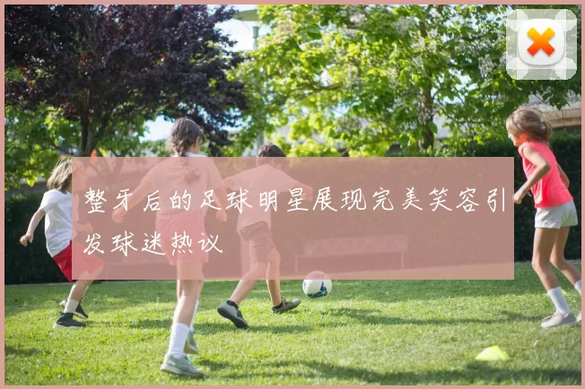 整牙后的足球明星展现完美笑容引发球迷热议