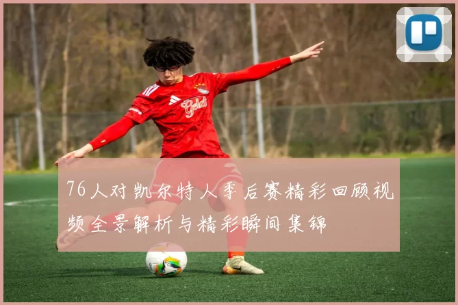 76人对凯尔特人季后赛精彩回顾视频全景解析与精彩瞬间集锦