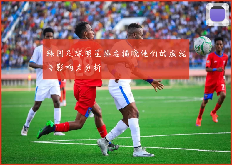 韩国足球明星排名揭晓他们的成就与影响力分析
