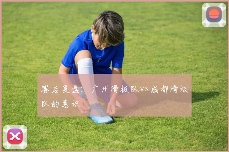 赛后复盘：广州滑板队vs成都滑板队的意识