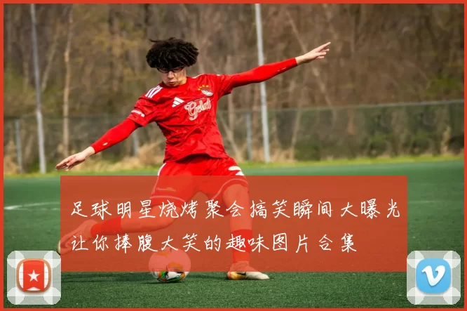 足球明星烧烤聚会搞笑瞬间大曝光让你捧腹大笑的趣味图片合集