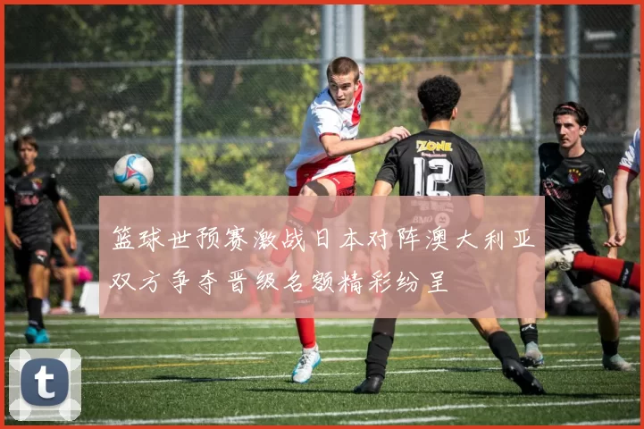 篮球世预赛激战日本对阵澳大利亚双方争夺晋级名额精彩纷呈