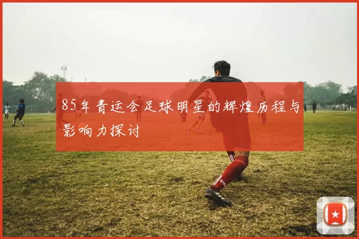 85年青运会足球明星的辉煌历程与影响力探讨