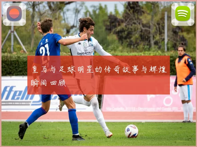 皇马与足球明星的传奇故事与辉煌瞬间回顾