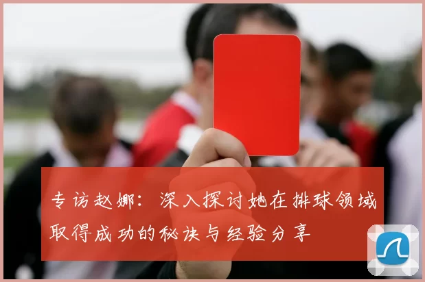 专访赵娜：深入探讨她在排球领域取得成功的秘诀与经验分享