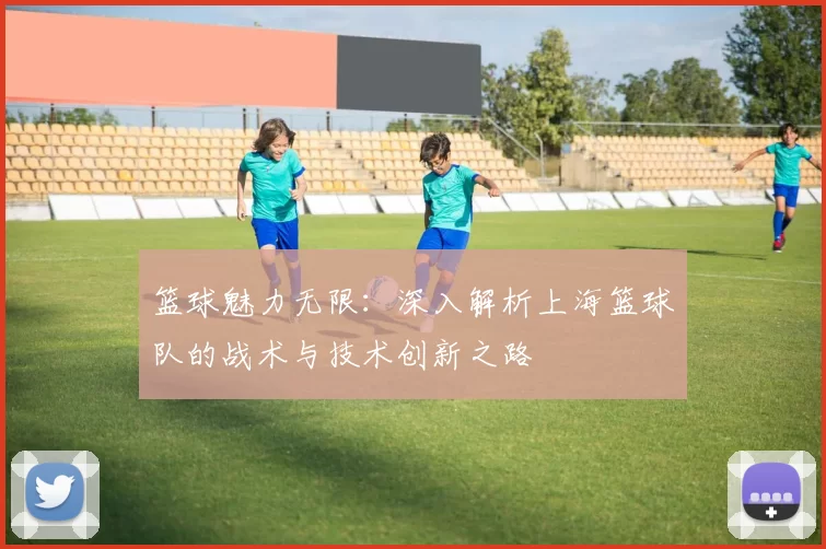篮球魅力无限：深入解析上海篮球队的战术与技术创新之路