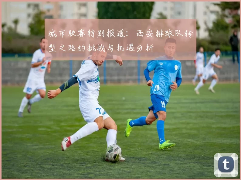 城市联赛特别报道：西安排球队转型之路的挑战与机遇分析