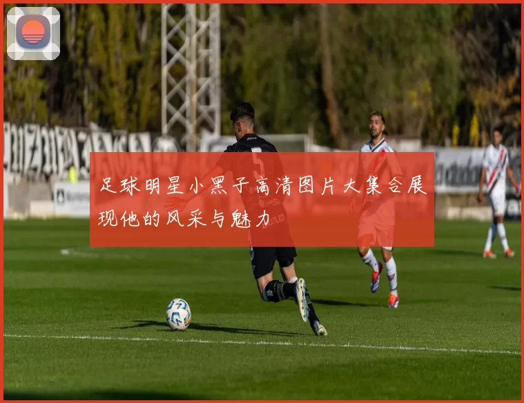 足球明星小黑子高清图片大集合展现他的风采与魅力
