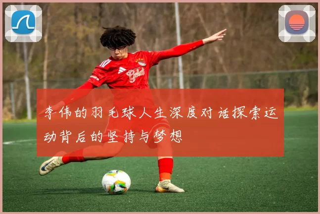 李伟的羽毛球人生深度对话探索运动背后的坚持与梦想