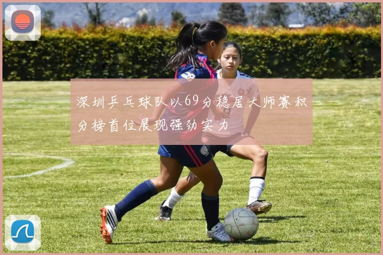 深圳乒乓球队以69分稳居大师赛积分榜首位展现强劲实力