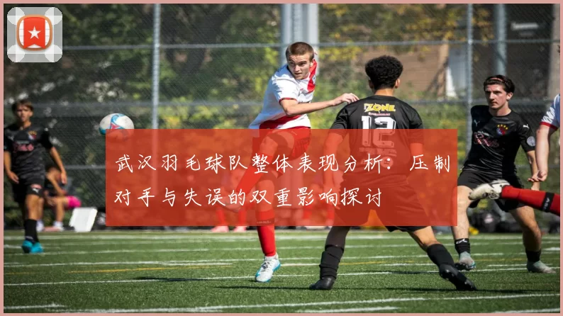 武汉羽毛球队整体表现分析：压制对手与失误的双重影响探讨
