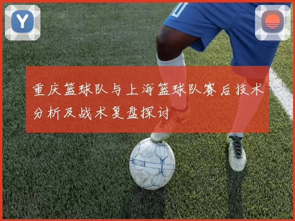 重庆篮球队与上海篮球队赛后技术分析及战术复盘探讨