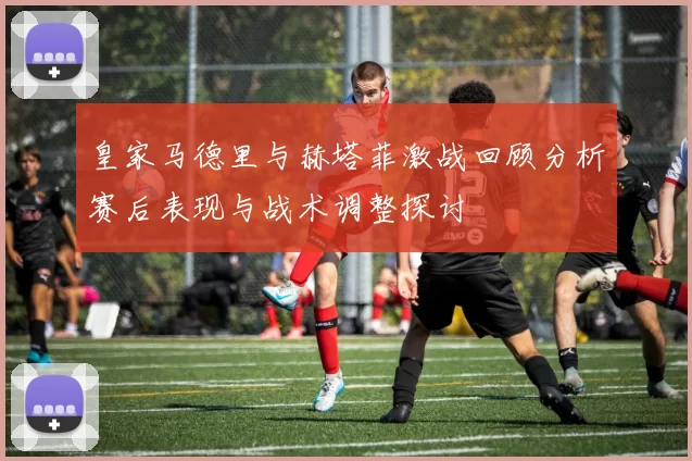 皇家马德里与赫塔菲激战回顾分析赛后表现与战术调整探讨