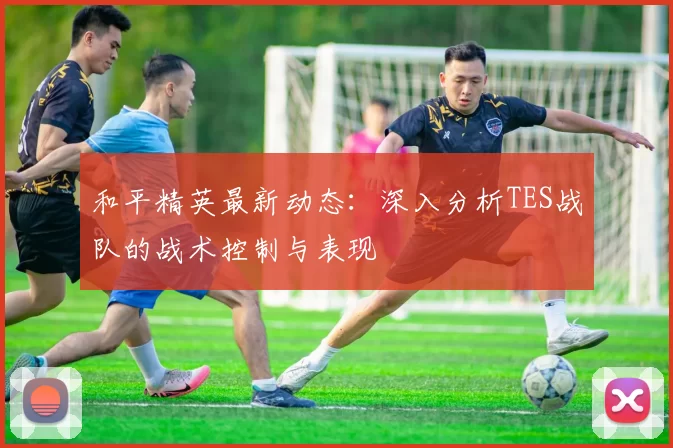 和平精英最新动态：深入分析TES战队的战术控制与表现