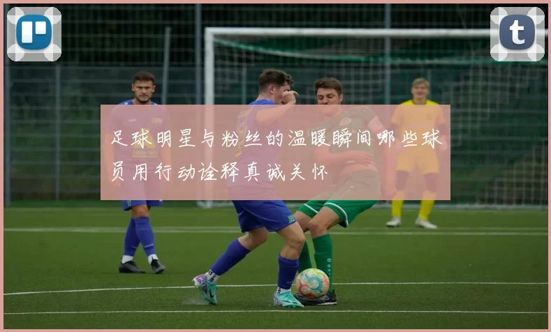足球明星与粉丝的温暖瞬间哪些球员用行动诠释真诚关怀