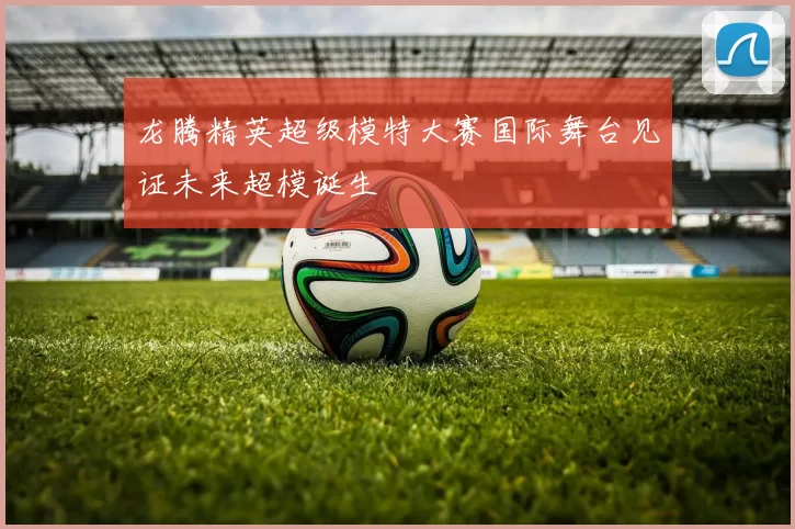 龙腾精英超级模特大赛国际舞台见证未来超模诞生