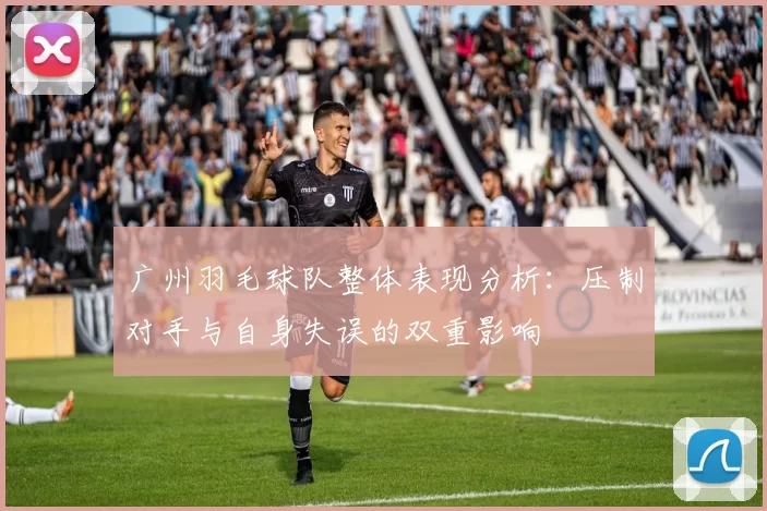 广州羽毛球队整体表现分析：压制对手与自身失误的双重影响