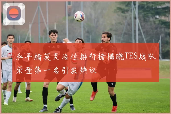 和平精英灵活性排行榜揭晓TES战队荣登第一名引发热议