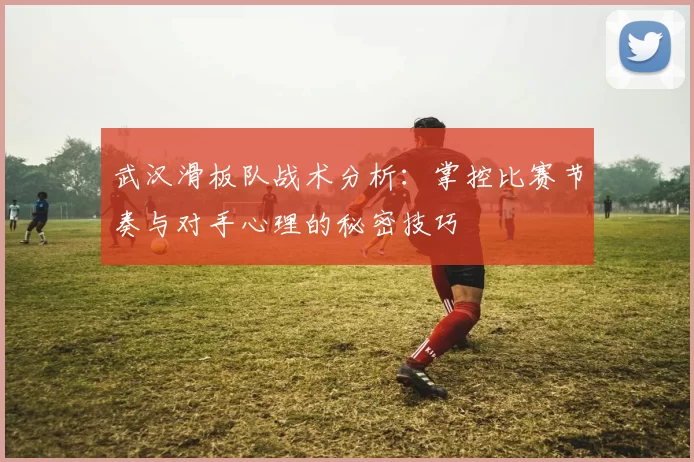 武汉滑板队战术分析：掌控比赛节奏与对手心理的秘密技巧
