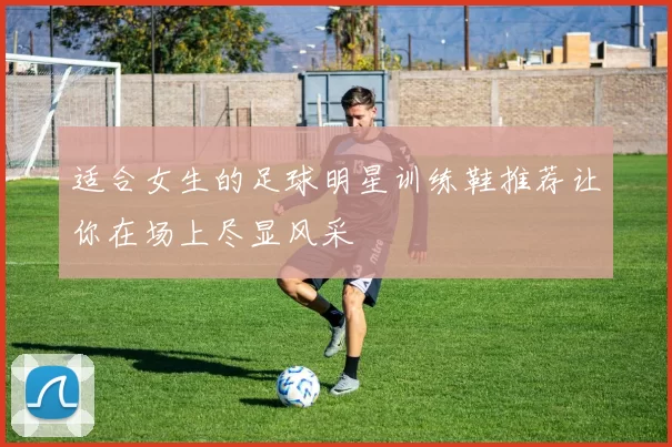 适合女生的足球明星训练鞋推荐让你在场上尽显风采