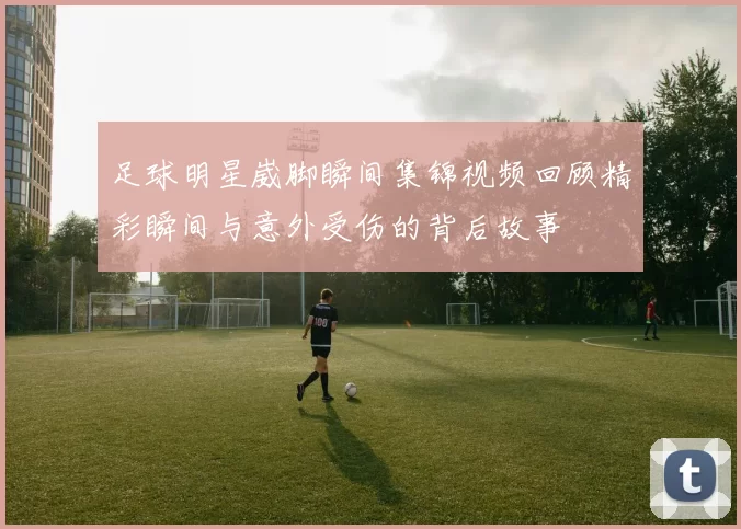 足球明星崴脚瞬间集锦视频回顾精彩瞬间与意外受伤的背后故事