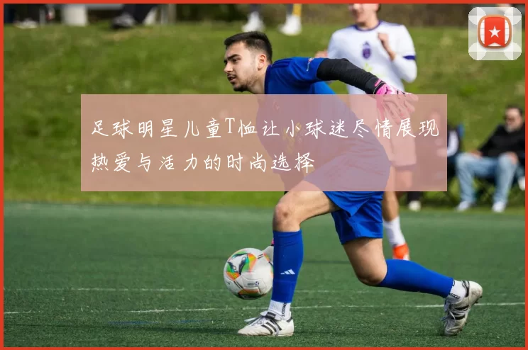 足球明星儿童T恤让小球迷尽情展现热爱与活力的时尚选择