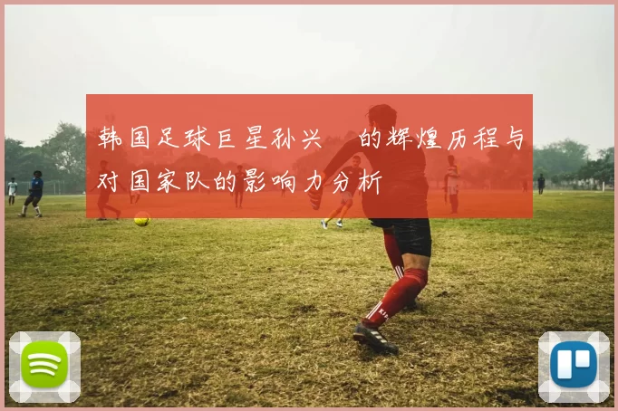 韩国足球巨星孙兴慜的辉煌历程与对国家队的影响力分析