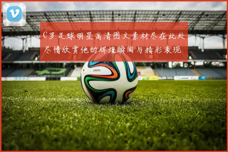 C罗足球明星高清图文素材尽在此处尽情欣赏他的辉煌瞬间与精彩表现