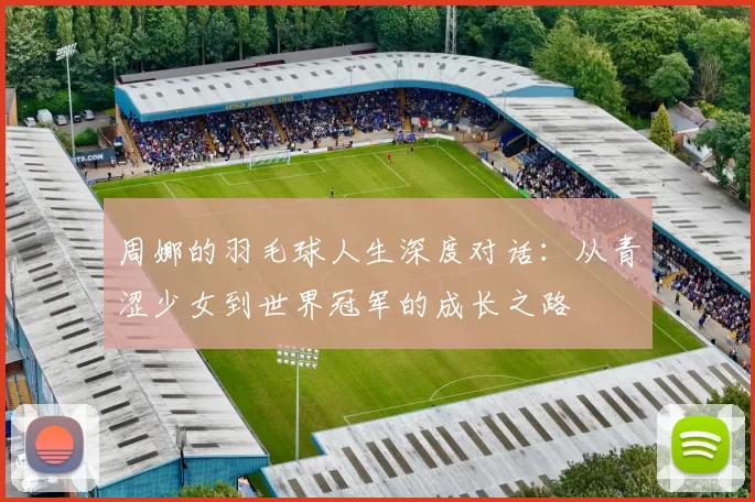 周娜的羽毛球人生深度对话：从青涩少女到世界冠军的成长之路