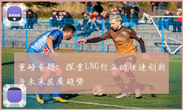 重磅专题：探索LNG行业的快速创新与未来发展趋势