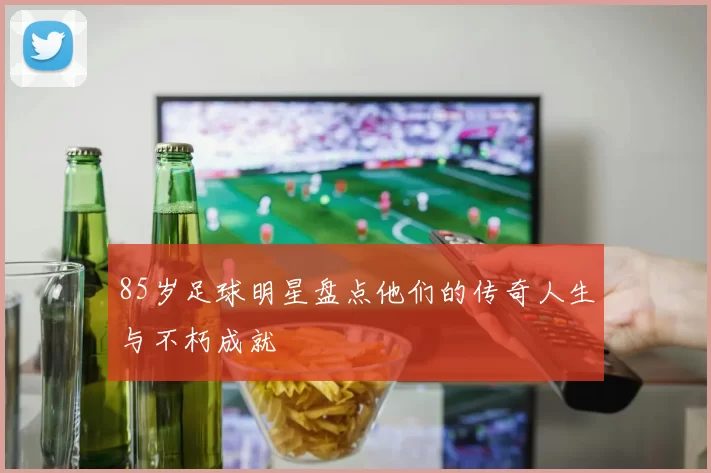85岁足球明星盘点他们的传奇人生与不朽成就