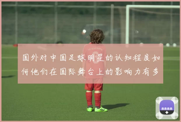 国外对中国足球明星的认知程度如何他们在国际舞台上的影响力有多大