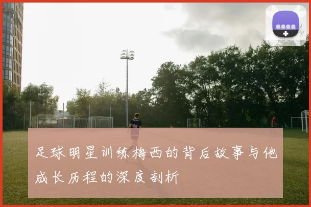 足球明星训练梅西的背后故事与他成长历程的深度剖析
