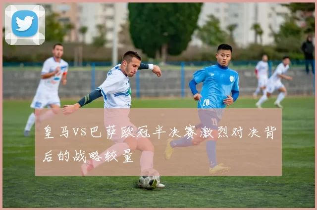 皇马vs巴萨欧冠半决赛激烈对决背后的战略较量
