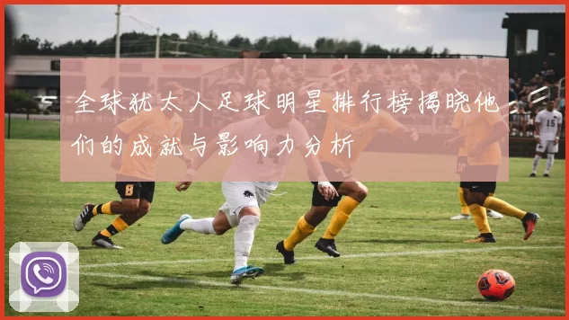 全球犹太人足球明星排行榜揭晓他们的成就与影响力分析