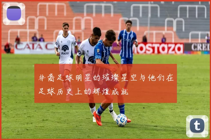 非裔足球明星的璀璨星空与他们在足球历史上的辉煌成就