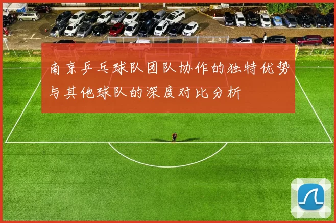 南京乒乓球队团队协作的独特优势与其他球队的深度对比分析