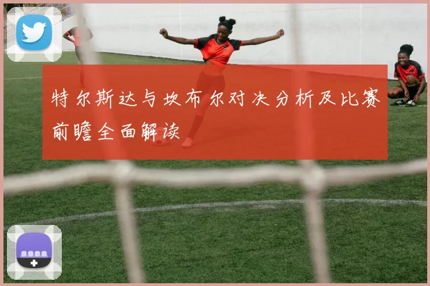特尔斯达与坎布尔对决分析及比赛前瞻全面解读