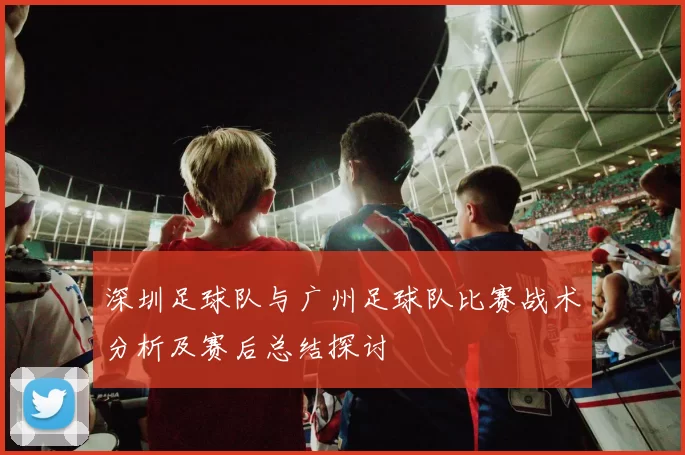 深圳足球队与广州足球队比赛战术分析及赛后总结探讨