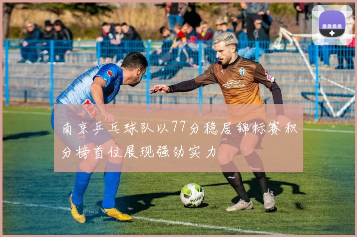南京乒乓球队以77分稳居锦标赛积分榜首位展现强劲实力