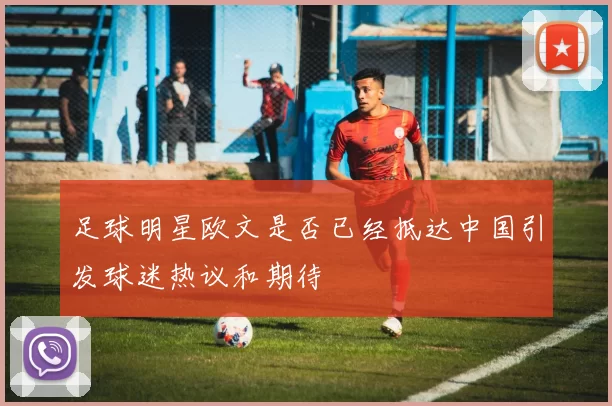 足球明星欧文是否已经抵达中国引发球迷热议和期待