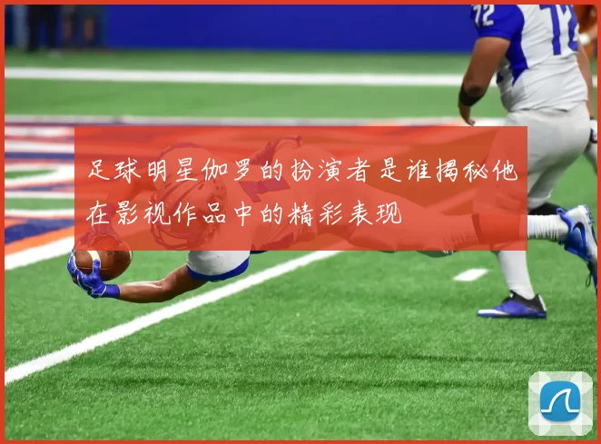 足球明星伽罗的扮演者是谁揭秘他在影视作品中的精彩表现
