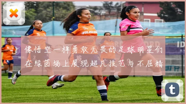 像悟空一样勇敢无畏的足球明星们在绿茵场上展现超凡技艺与不屈精神
