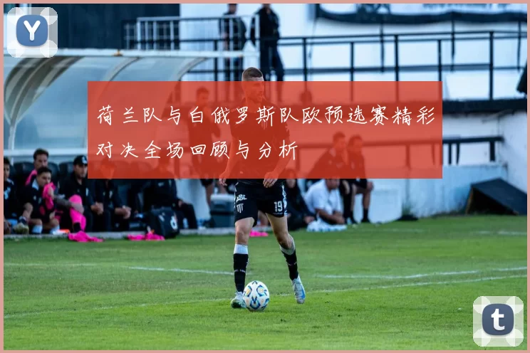 荷兰队与白俄罗斯队欧预选赛精彩对决全场回顾与分析
