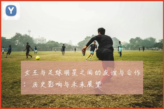 女王与足球明星之间的友谊与合作：历史影响与未来展望