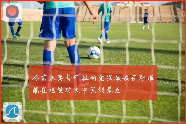 格雷米奥与巴拉纳竞技激战在即谁能在这场对决中笑到最后